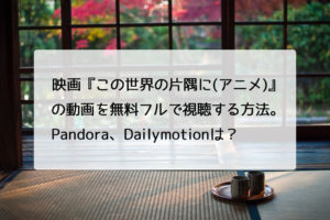 映画『この世界の片隅に(アニメ)』の動画を無料フルで視聴する方法。Pandora、Dailymotionは？　