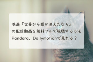 映画『世界から猫が消えたなら』の配信動画を無料フルで視聴する方法。Pandora、Dailymotionで見れる？　