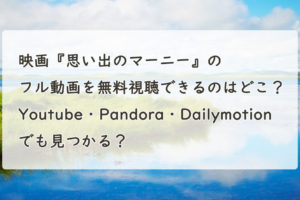 映画『思い出のマーニー』の配信動画を無料フルで視聴できるのはどこ？Youtube・Pandora・Dailymotionでも見つかる？？
